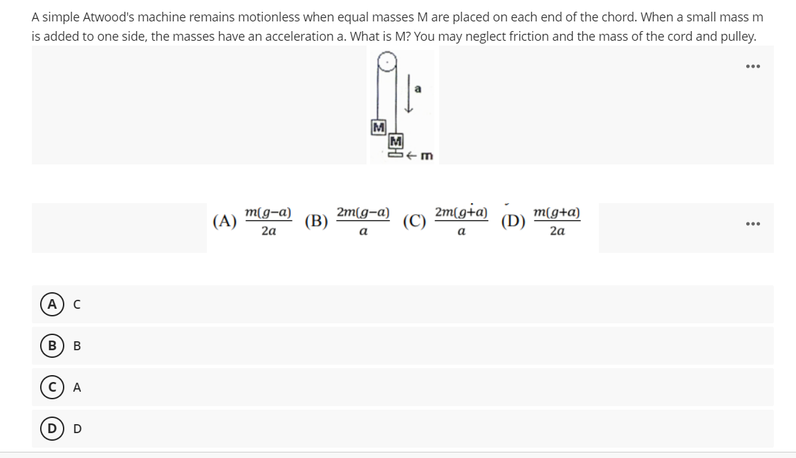 A simple Atwood's machine remains motionless when equal masses M are placed on each end of the chord. When a small mass m
is added to one side, the masses have an acceleration a. What is M? You may neglect friction and the mass of the cord and pulley.
...
M
M
M(g-a)
(A)
(В)
2m(g-a)
2m(g+a)
m(g+a)
(D)
...
2a
a
a
2a
A
В
A
