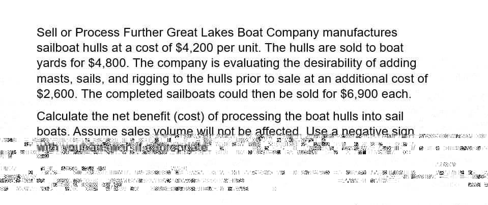 Sell or Process Further Great Lakes Boat Company manufactures
sailboat hulls at a cost of $4,200 per unit. The hulls are sold to boat
yards for $4,800. The company is evaluating the desirability of adding
masts, sails, and rigging to the hulls prior to sale at an additional cost of
$2,600. The completed sailboats could then be sold for $6,900 each.
Calculate the net benefit (cost) of processing the boat hulls into sail
boats. Assume sales volume will not be affected. Use a negative sign
with your answer if
prepa