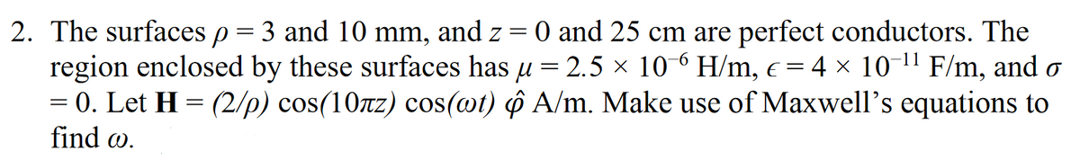 2. The surfaces p = 3 and 10 mm, and z = 0 and 25 cm are perfect conductors. The
region enclosed by these surfaces has u = 2.5 × 10 ° H/m, c = 4 × 10 1" F/m, and o
= 0. Let H = (2/p) cos(10rz) cos(wt) ô A/m. Make use of Maxwell's equations to
find w.
