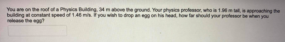 You are on the roof of a Physics Building, 34 m above the ground. Your physics professor, who is 1.96 m tall, is approaching the
building at constant speed of 1.46 m/s. If you wish to drop an egg on his head, how far should your professor be when you
release the egg?
