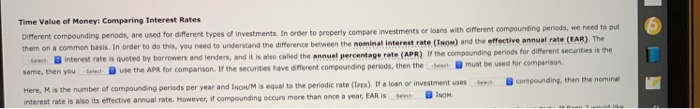 Time Value of Money: Comparing Interest Rates
Different compounding periods, are used for different types of investments. In order to property compare investments or loans with cifferent compounding periods, we need to put
them on a commen basis. In order to do this, you need to understand the difference between the nominal interest rate (INOM) and the effective annual rate (EAR) The
See interest rate is quoted by borrowers and lenders, and it is also called the annual percentage rate (APR) If the compounding periods for different securities is the
same, then you Selet use the APR for comparison. If the securities have different compounding periods, then the ect must be used for comparison.
Here, Mis the number of compounding periods per year and INON/M is equal to the periodic rate (les). If a loan or investment uses
interest rate is also its effective annual rate. However, if compounding occurs more than once a year, EAR is
Bcompounding, then the nominal
-Select
