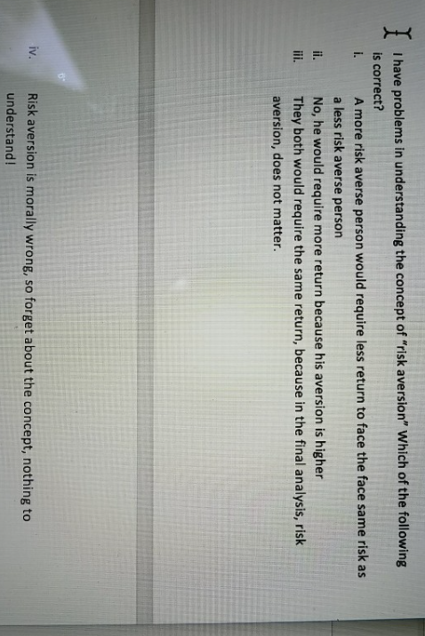 I have problems in understanding the concept of "risk aversion" Which of the following
is correct?
i.
A more risk averse person would require less return to face the face same risk as
a less risk averse person
i.
No, he would require more return because his aversion is higher
ii.
They both would require the same return, because in the final analysis, risk
aversion, does not matter.
iv.
Risk aversion is morally wrong, so forget about the concept, nothing to
understand!
