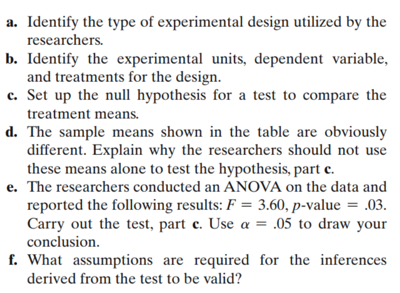 a. Identify the type of experimental design utilized by the
researchers.
b. Identify the experimental units, dependent variable,
and treatments for the design.
c. Set up the null hypothesis for a test to compare the
treatment means.
d. The sample means shown in the table are obviously
different. Explain why the researchers should not use
these means alone to test the hypothesis, part c.
e. The researchers conducted an ANOVA on the data and
reported the following results: F = 3.60, p-value = .03.
Carry out the test, part c. Use a = .05 to draw your
conclusion.
f. What assumptions are required for the inferences
derived from the test to be valid?
