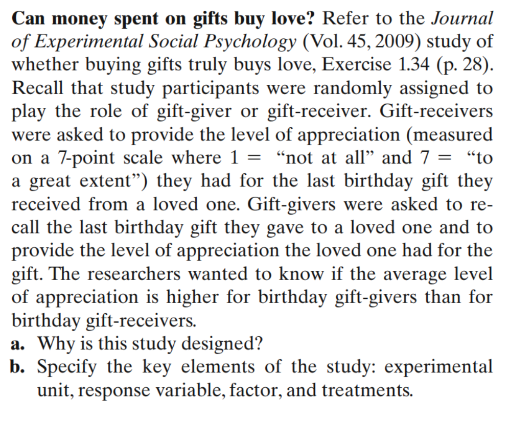 **Can Money Spent on Gifts Buy Love?**

Refer to the *Journal of Experimental Social Psychology* (Vol. 45, 2009) study of whether buying gifts truly buys love, Exercise 1.34 (p. 28). Recall that study participants were randomly assigned to play the role of gift-giver or gift-receiver. 

Gift-receivers were asked to provide the level of appreciation (measured on a 7-point scale where 1 = “not at all” and 7 = “to a great extent”) they had for the last birthday gift they received from a loved one. Gift-givers were asked to recall the last birthday gift they gave to a loved one and to provide the level of appreciation the loved one had for the gift. The researchers wanted to know if the average level of appreciation is higher for birthday gift-givers than for birthday gift-receivers.

a. **Why is this study designed?**
b. **Specify the key elements of the study**: experimental unit, response variable, factor, and treatments.