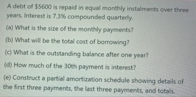 A debt of $5600 is repaid in equal monthly instalments over three
years. Interest is 7.3% compounded quarterly.
(a) What is the size of the monthly payments?
(b) What will be the total cost of borrowing?
(c) What is the outstanding balance after one year?
(d) How much of the 30th payment is interest?
(e) Construct a partial amortization schedule showing details of
the first three payments, the last three payments, and totals.
