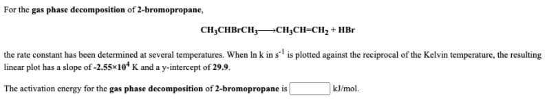 For the gas phase decomposition of 2-bromopropane,
CH;CHBRCH3CH;CH=CH, + HBr
the rate constant has been determined at several temperatures. When In k in s'' is plotted against the reciprocal of the Kelvin temperature, the resulting
linear plot has a slope of -2.55x10* K and a y-intercept of 29.9.
The activation energy for the gas phase decomposition of 2-bromopropane is
kJ/mol.
