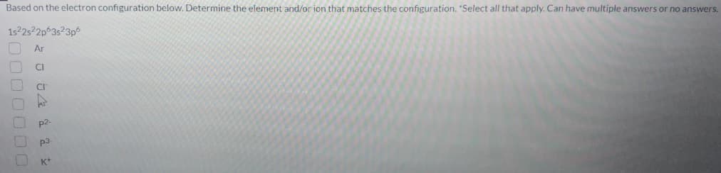 Based on the electron configuration below. Determine the element and/or ion that matches the configuration. "Select all that apply. Can have multiple answers or no answers.
1s22522p 3s23p6
Ar
CI
p2-
p3
K*
0000000
