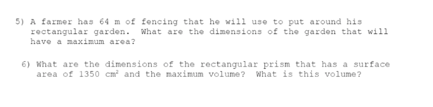 5) A farmer has 64 m of fencing that he will use to put around his
rectangular garden. What are the dimensions of the garden that will
have a maximum area?
6) What are the dimensions of the rectangular prism that has a surface
area of 1350 cm² and the maximum volume? What is this volume?