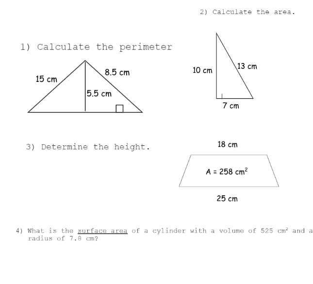 1) Calculate the perimeter
8.5 cm
15 cm
5.5 cm
3) Determine the height.
2) Calculate the area.
13 cm
10 cm
7 cm
18 cm
A = 258 cm²
25 cm
4) What is the surface area of a cylinder with a volume of 525 cm² and a
radius of 7.8 cm?