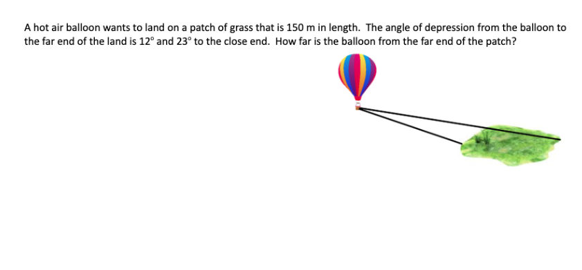 A hot air balloon wants to land on a patch of grass that is 150 m in length. The angle of depression from the balloon to
the far end of the land is 12° and 23° to the close end. How far is the balloon from the far end of the patch?