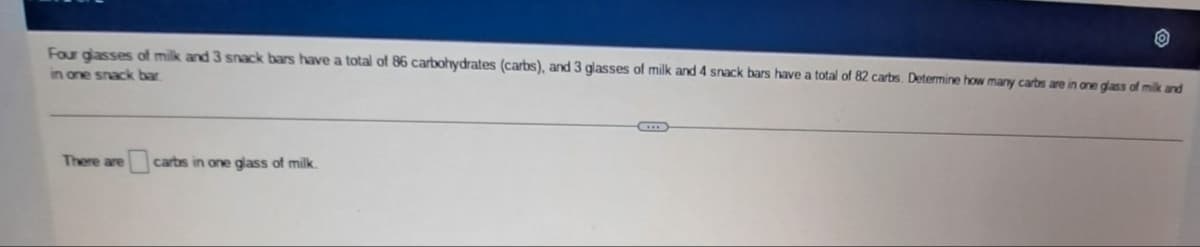 Four glasses of milk and 3 snack bars have a total of 86 carbohydrates (carbs), and 3 glasses of milk and 4 snack bars have a total of 82 carbs. Determine how many carbs are in one glass of milk and
in one snack bar
There are
carbs in one glass of milk.