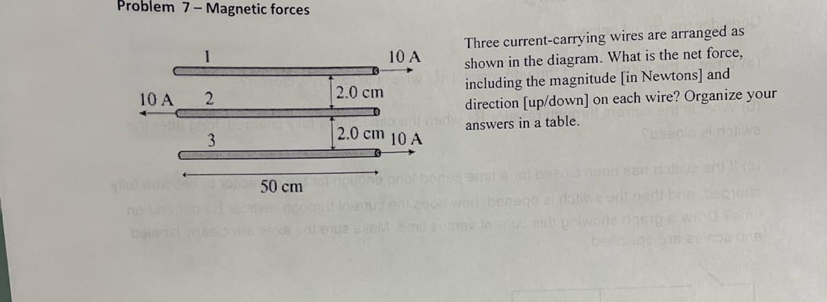 Problem 7- Magnetic forces
1
10 A
2
dl vette pro
3
50 cm
2.0 cm
10 A
Iso ent nerw
2.0 cm 10 A
nl eque exeM
Three current-carrying wires are arranged as
shown in the diagram. What is the net force,
including the magnitude [in Newtons] and
direction [up/down] on each wire? Organize your
answers in a table.
rotiwe
smits not beeoid need esri rative srt 11 (3)
worl banego ai ribliwa erit nedi bre beper
10 6 W61
beilips03 916 29652 ons