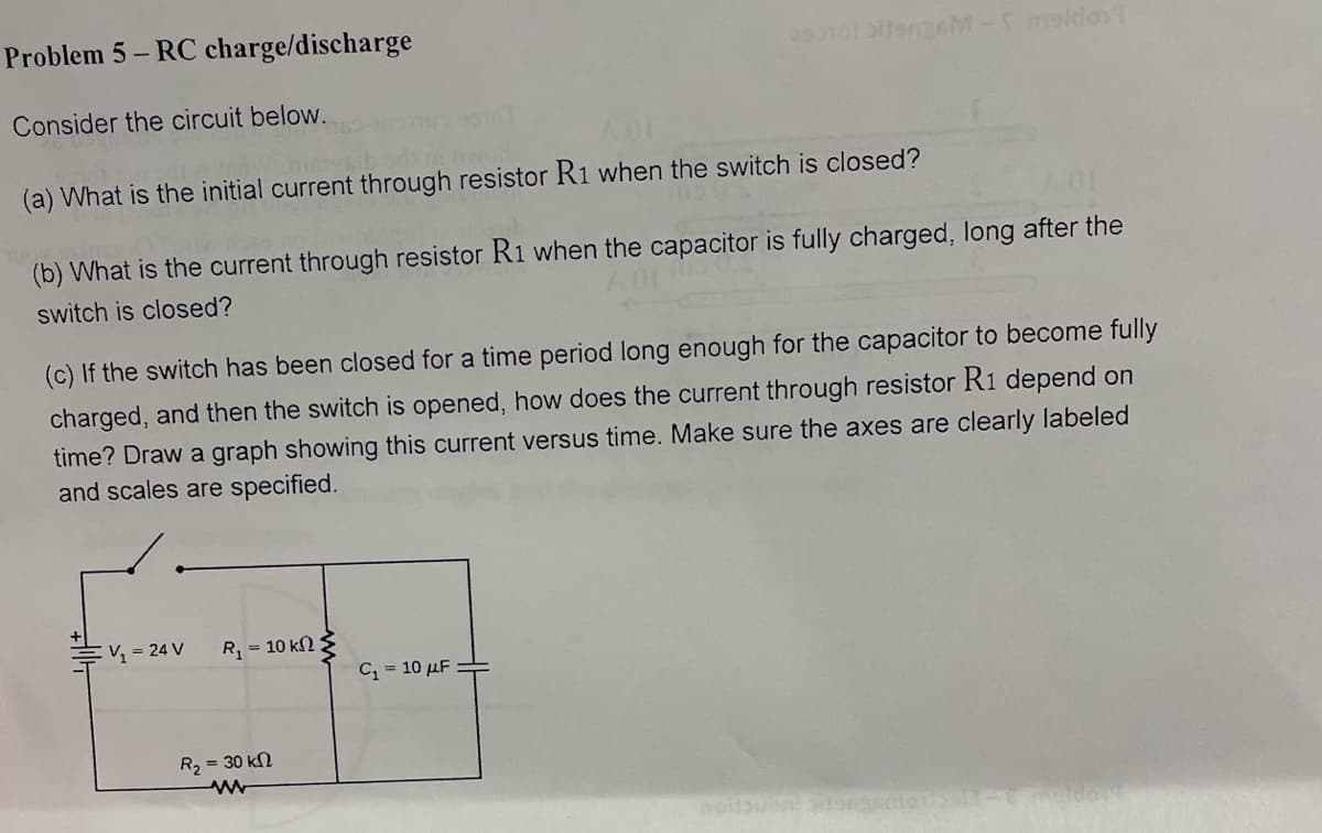 Problem 5-RC charge/discharge
Consider the circuit below.
AUT
me hoo
(a) What is the initial current through resistor R1 when the switch is closed?
(b) What is the current through resistor R1 when the capacitor is fully charged, long after the
switch is closed?
(c) If the switch has been closed for a time period long enough for the capacitor to become fully
charged, and then the switch is opened, how does the current through resistor R1 depend on
time? Draw a graph showing this current versus time. Make sure the axes are clearly labeled
and scales are specified.
V₂ = 24 V
290101 bitengem- maldon
R = 10 ΚΩ Σ
R₂ = 30 kn
www
C₁ = 10 μF
noitousse gideng