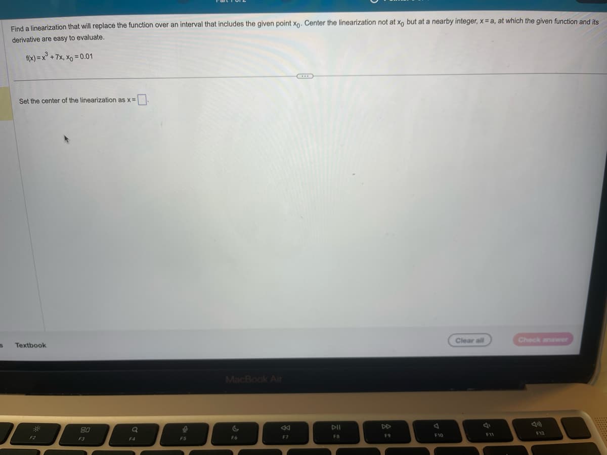 S
Find a linearization that will replace the function over an interval that includes the given point xo. Center the linearization not at xo but at a nearby integer, x= a, at which the given function and its
derivative are easy to evaluate.
f(x) = x³ +7x, x = 0.01
Set the center of the linearization as x =
Textbook
F2
80
F3
a
F4
9
F5
MacBook Air
C
F6
8
F7
DII
FB
DD
F9
F10
Clear all
F11
Check answer
F12