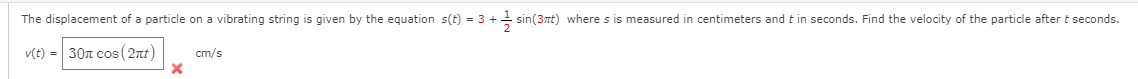 The displacement of a particle on a vibrating string is given by the equation s(t) = 3 + sin(3nt) where s is measured in centimeters and t in seconds. Find the velocity of the particle after t seconds.
v(t) = 30n cos ( 2nt)
cm/s
