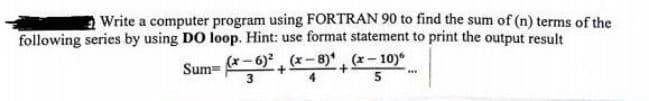 Write a computer program using FORTRAN 90 to find the sum of (n) terms of the
following series by using DO loop. Hint: use format statement to print the output result
(x-8)(x-10)
Sum=
(x-6)
3
+
5