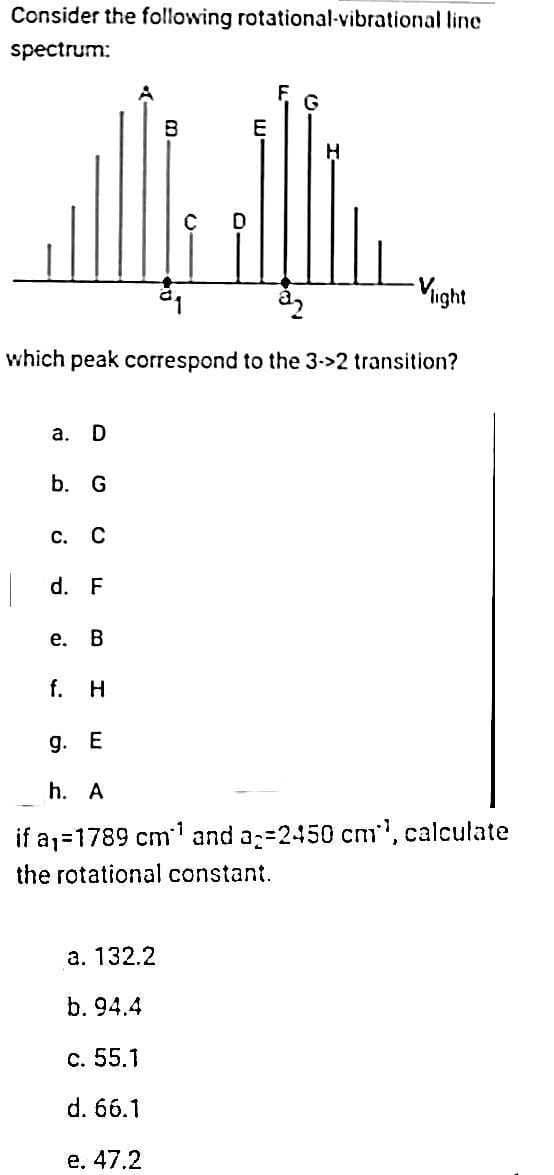 Consider the following rotational-vibrational line
spectrum:
a. D
b. G
C. C
d. F
e. B
B
00
which peak correspond to the 3->2 transition?
a. 132.2
b. 94.4
c. 55.1
d. 66.1
e. 47.2
E
F
G
H
-Vight
f. H
9. E
h. A
if a₁=1789 cm¹ and a=2450 cm, calculate
the rotational constant.