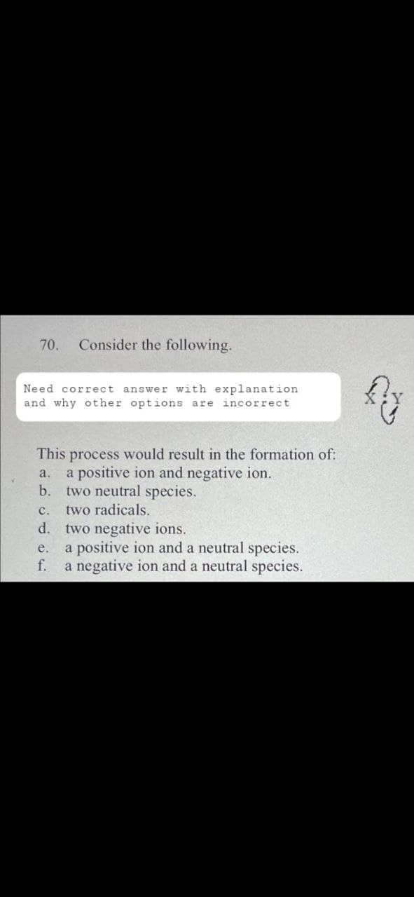 70. Consider the following.
Need correct answer with explanation
and why other options are incorrect
This process would result in the formation of:
a. a positive ion and negative ion.
b. two neutral species.
two radicals.
C.
d. two negative ions.
e.
f.
a positive ion and a neutral species.
a negative ion and a neutral species.
Ay