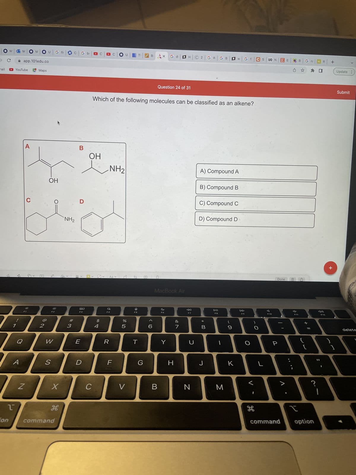 ### Identification of Alkenes

**Question 24 of 31:**
Which of the following molecules can be classified as an alkene?

**Options:**
A) Compound A  
B) Compound B  
C) Compound C  
D) Compound D

#### Diagram Details:
The image presents four different chemical compounds labeled as A, B, C, and D. These compounds are depicted with their respective chemical structures inside a boxed diagram. Each compound contains various functional groups such as hydroxyl (OH) groups and amino (NH2) groups, in addition to carbon and hydrogen atoms. Below is a detailed explanation of each compound's structure:

- **Compound A:** Contains a double bond between two carbon atoms (C=C), representing an alkene group, with an additional hydroxyl (OH) group attached to one of the carbon atoms in the double bond.

- **Compound B:** Features a hydroxyl (OH) group and an amino (NH2) group bound to carbon atoms but lacks a carbon-carbon double bond (C=C).

- **Compound C:** Shows a carbonyl group (C=O) attached to a benzene ring, with an amino (NH2) group attached to the benzene ring, not featuring a carbon-carbon double bond (C=C).

- **Compound D:** Demonstrates a hydroxyl (OH) group and an amino (NH2) group, with no carbon-carbon double bond (C=C) present.  

Given the presence of a carbon-carbon double bond in Compound A, it can be classified as an alkene. Hence, the correct answer is:
**A) Compound A**.