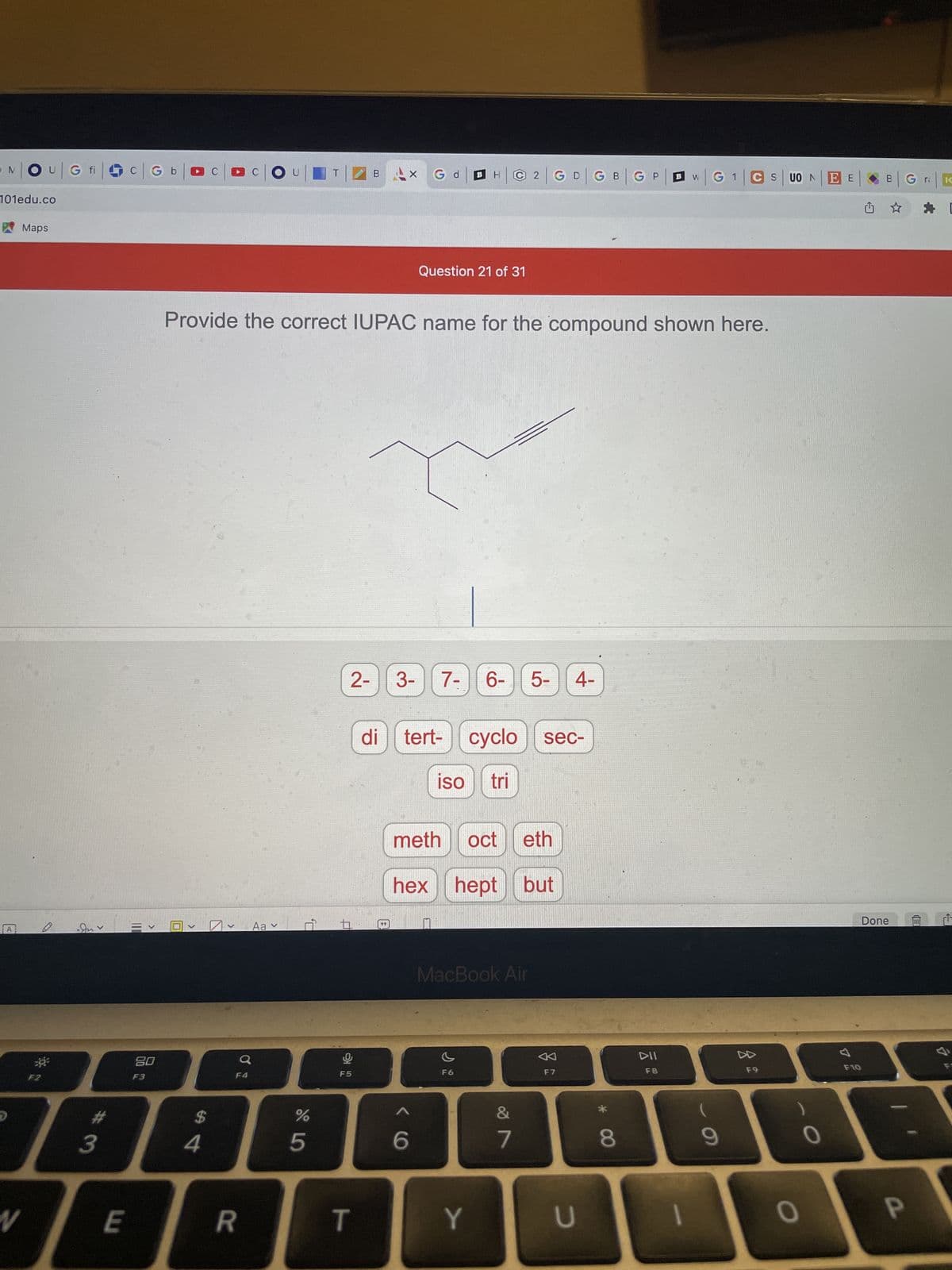 N|OU|G fic|Gb
101edu.co
Maps
Juv
110
t
6
-0³
80
F5
F3
%
D
1989
3
4
5
N
E
R
T
C
COU
B
2|GD|GB|GP
W
|G1|CS| UO N
Question 21 of 31
Provide the correct IUPAC name for the compound shown here.
2-
3-
7- 6- 5- 4-
di tert- cyclo sec-
iso tri
meth oct eth
hex hept but
MacBook Air
F6
<
TO
Aav
P,
B
B
6
X
Y
&
7
F7
U
* 00
8
DII
F8
1
9
F9
0
0
EE
F10
B
Done
G
P
IC
L