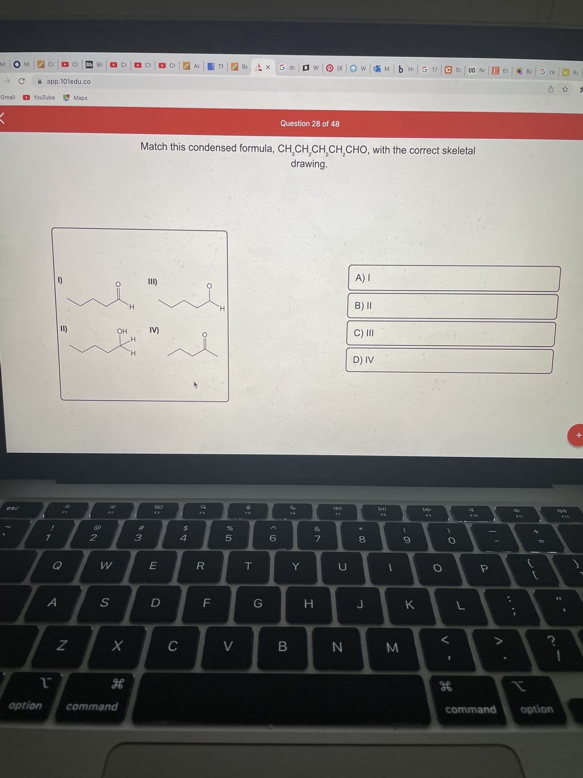 MOM
- с
Gmail
esc
Bb Blo
app.101edu.co
Maps
YouTube
option
1
1
1)
11)
Q
A
N
2
W
S
OH
X
H
command
I I
Ac
Be
W (8
Mb H G 17 C SCUO NE Et
Question 28 of 48
Match this condensed formula, CH₂CH₂CH₂CH₂CHO, with the correct skeletal
drawing.
A) I
III)
B) II
H
H
IV)
H
C) III
D) IV
H
#3
20
F3
E
D
C
$
4
d
F4
R
F
%
5
V
F5
T
X G dc
G
>
6
B
F6
Y
&
7
H
F7
U
W
N
00 *
8
J
DII
F8
1
M
9
K
F9
O
V
O
L
H
F10
P
>
39
Ba G ra
W
+ 11
I
command option
K Ra
F12
IT
?
Cotion
+