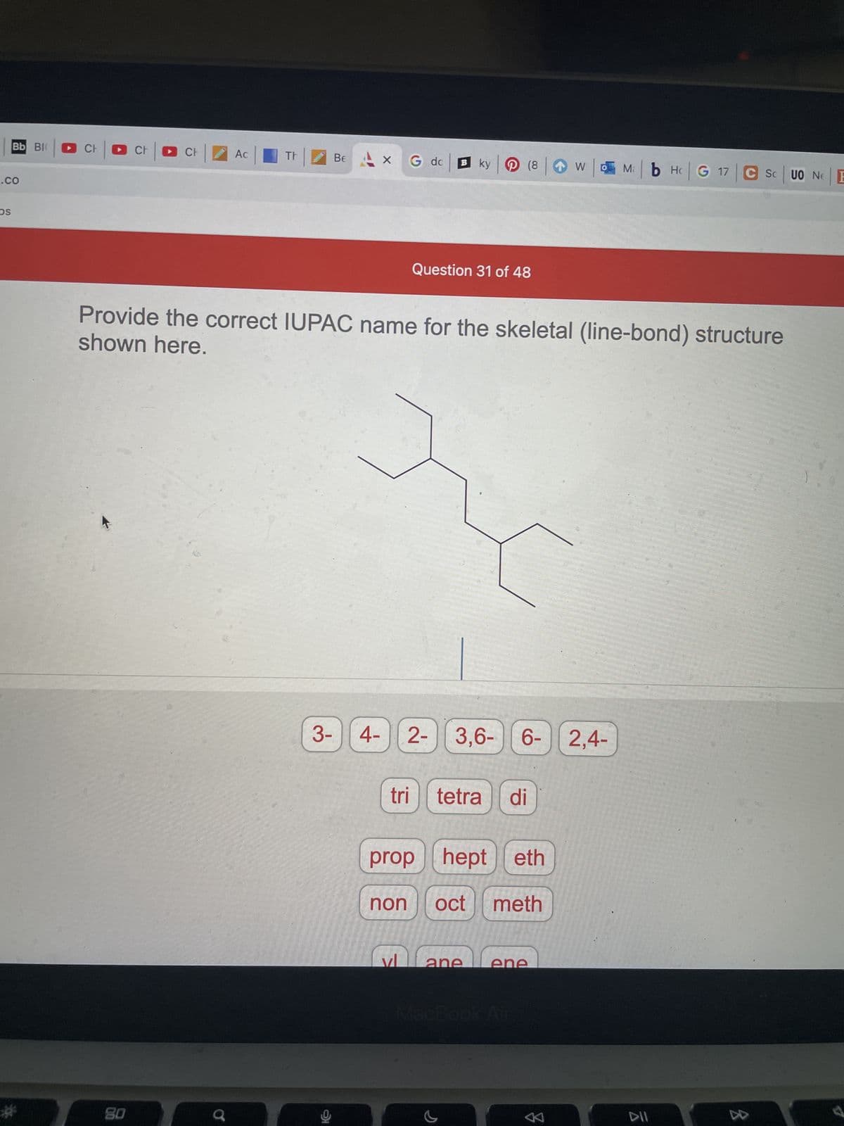 **Question 31 of 48**

**Provide the correct IUPAC name for the skeletal (line-bond) structure shown here.**

[The image displays a skeletal structure (line-bond structure) of a hydrocarbon molecule with multiple branches. Below the structure, there are several selectable options, which are presented in groups as follows:]

- **Numerical prefixes:**
  - 3-
  - 4-
  - 2-
  - 3,6-
  - 6-
  - 2,4-

- **Prefixes for substituents and number of carbon atoms:**
  - tri
  - tetra
  - di
  - prop
  - hept
  - eth
  - non
  - oct
  - meth

- **Suffixes denoting functional groups or bond types:**
  - yl
  - ane
  - ene

---

### Explanation of the Skeletal Structure

The skeletal (line-bond) structure shown in the image is a simplified representation of an organic molecule where carbon atoms are represented by the ends and junctions of lines, and hydrogen atoms are implied rather than explicitly shown. In this structure:
- The longest continuous chain of carbon atoms must be identified to determine the base name.
- The branches or substituents on this main chain are then identified and numbered according to the IUPAC nomenclature rules, ensuring the lowest possible numbers for the branches.

By analyzing the given structure, you can identify the main chain, name the substituents, and then construct the IUPAC name by combining these elements with appropriate numerical prefixes and suffixes indicating the positions of substituents and types of bonds.

### How to Use the Provided Options

Select the appropriate options from the groups provided to construct the correct IUPAC name. Remember to:
1. Identify and number the longest carbon chain.
2. Identify and name the substituents.
3. Combine these names with the correct numerical prefixes and suffixes to create the final IUPAC name for the molecule.