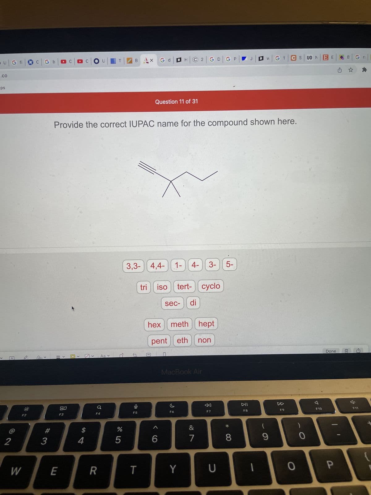 U | G fic | Gb|
.CO
ps
2
F2
W
>
3
COU
Gd
H|2| G D G P
J₁
Question 11 of 31
Provide the correct IUPAC name for the compound shown here.
3,3-4,4-1- 4- 3-
5-
tri
iso tert- cyclo
sec- di
hex meth hept
pent eth
non
E
<
80
F3
0
>
$
4
Aa ✓
F4
R
%
5
B
t
Ų
F5
T
99
X
6
MacBook Air
F6
Y
&
7
F7
U
* 00
8
DII
F8
W
|G1|CS|UONEE
I
(
9
F9
O
0
7
F10
Done
P
B
| G||
*
F11