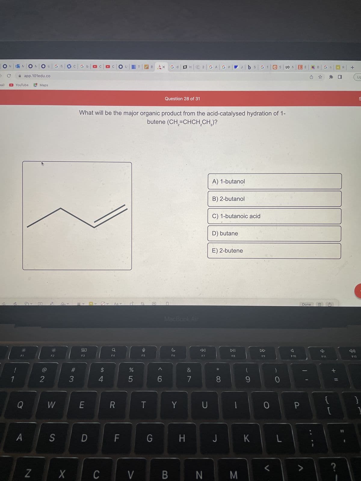 **Question 28 of 31**

**Question:**
What will be the major organic product from the acid-catalysed hydration of 1-butene (CH₂=CHCH₂CH₃)?

**Options:**
A) 1-butanol
B) 2-butanol
C) 1-butanoic acid
D) butane
E) 2-butene

**Diagram Description:**
The image includes a line diagram representing the molecular structure involved in the reaction. It shows a simplified structure of an alkene (a carbon-carbon double bond present in 1-butene).

**Answer Analysis:**
When 1-butene undergoes acid-catalyzed hydration, water (H₂O) in the presence of an acid catalyst (such as H₂SO₄) reacts with the alkene to form an alcohol. According to Markovnikov's rule, the hydrogen atom (H) from the water molecule will add to the carbon atom of the double bond that has the greater number of hydrogen atoms, resulting in the formation of 2-butanol.

**Correct Answer:**
B) 2-butanol