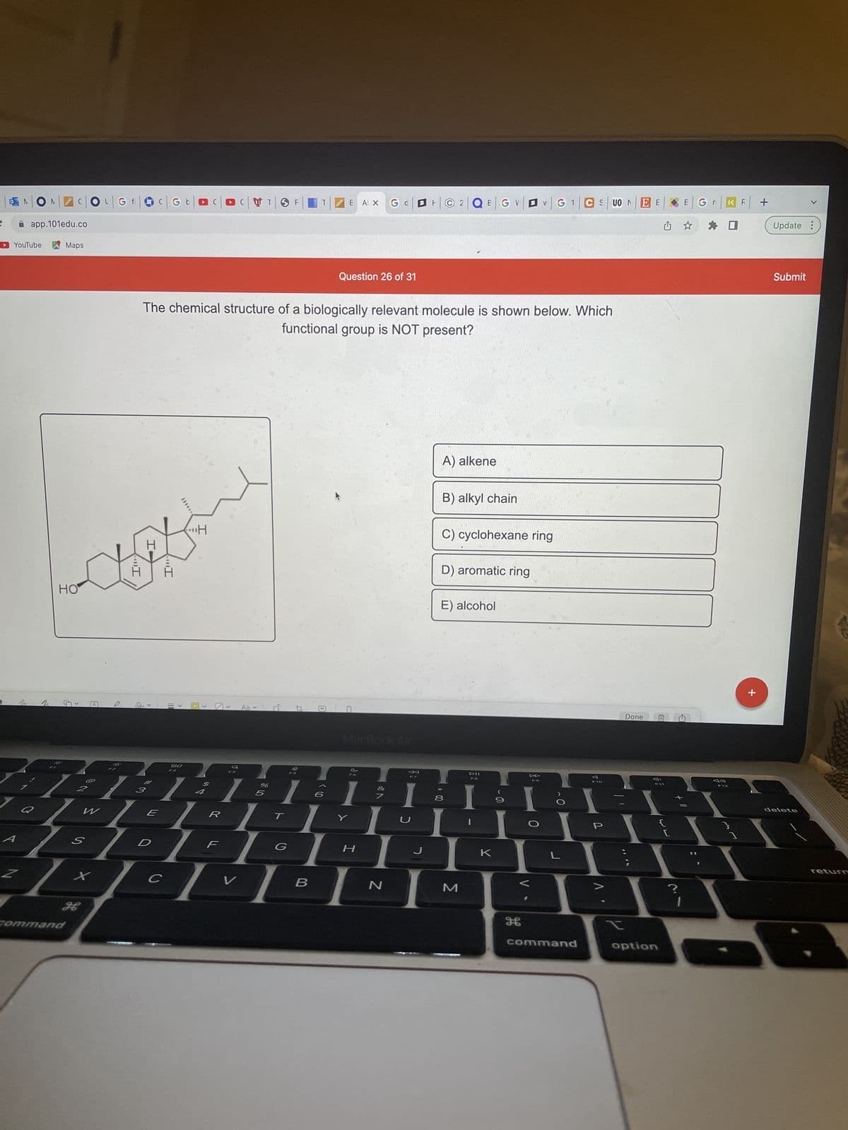 ### Chemistry Quiz Question

#### Question 26 of 31

The chemical structure of a biologically relevant molecule is shown below. Which functional group is NOT present?

**[Diagram of Molecule]**: The diagram features a complex organic molecule consisting of multiple hexagonal rings and chains. The molecule includes various bonds and elements indicating different functional groups.

---

**Options:**

A) Alkene

B) Alkyl chain

C) Cyclohexane ring

D) Aromatic ring

E) Alcohol

---

Take a close look at the molecular structure and identify the functional groups present to determine which one is missing. 

Submit your answer to move to the next question.

**Note:** Understanding the basic functional groups in organic compounds will help immensely in solving this type of question. An alkene contains a carbon-carbon double bond, an alkyl chain consists of hydrogen and carbon atoms arranged in a chain, a cyclohexane ring is a six-carbon ring without double bonds, an aromatic ring contains conjugated pi electrons (like benzene), and alcohols contain an -OH group attached to a carbon atom. 

Good luck!