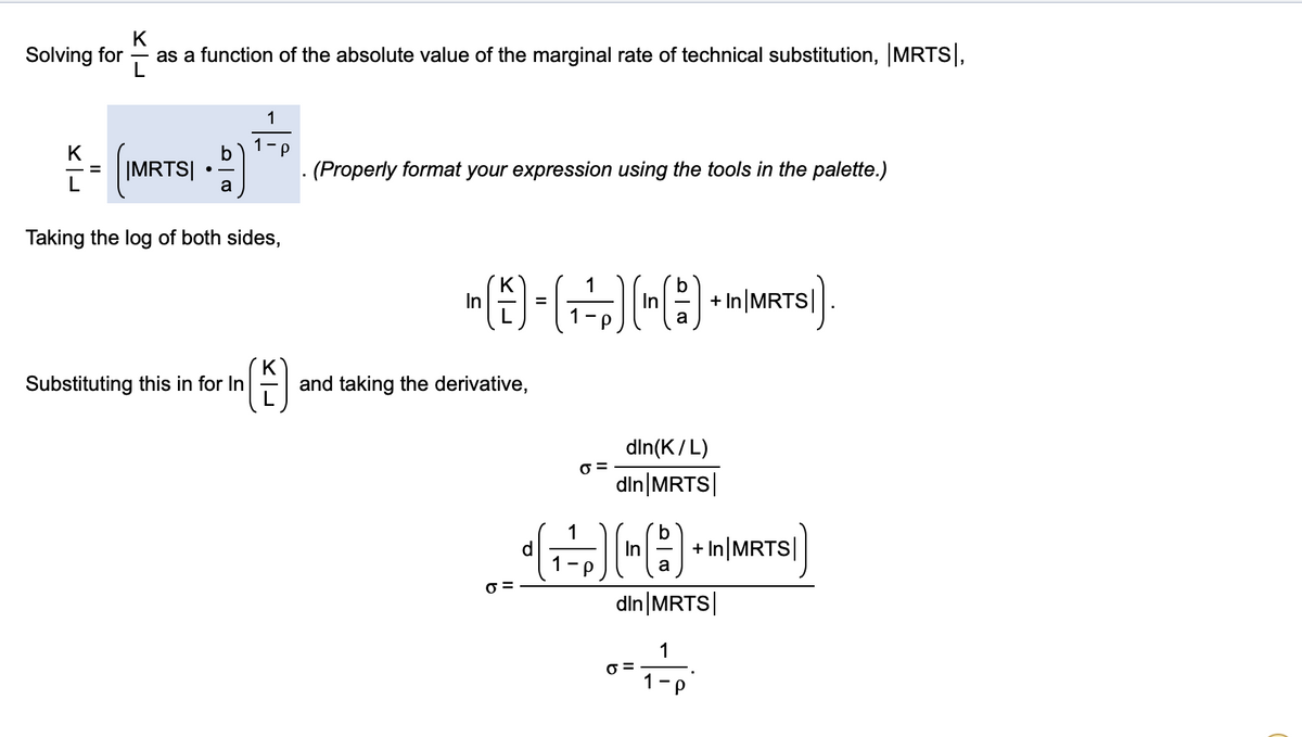 Solving for
as a function of the absolute value of the marginal rate of technical substitution, MRTS,
1
(MRTS) )
K
(Properly format your expression using the tools in the palette.)
%D
L
a
Taking the log of both sides,
1
In
In
+ In|MRTS|
Substituting this in for In
and taking the derivative,
din(K/L)
O =
din MRTS|
1
In
a
+ In MRTS|
din MRTS|
1
1 -
