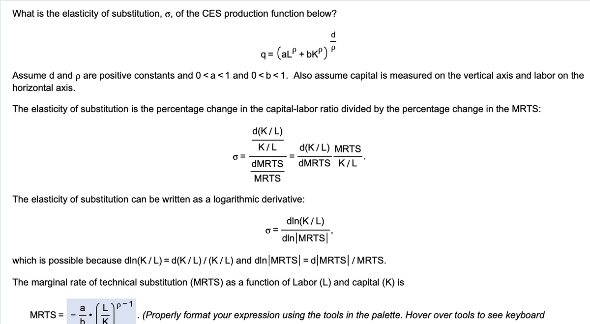 What is the elasticity of substitution, o, of the CES production function below?
d
P
q = (alº + bK°)
Assume d and p are positive constants and 0<a<1 and 0<b<1. Also assume capital is measured on the vertical axis and labor on the
horizontal axis.
The elasticity of substitution is the percentage change in the capital-labor ratio divided by the percentage change in the MRTS:
d(K/L)
K/L
d(K/L) MRTS
%D
DMRTS
DMRTS K/L
MRTS
The elasticity of substitution can be written as a logarithmic derivative:
din(K/L)
din|MRTS| '
which is possible because din(K/L) = d(K/L)/ (K/L) and din|MRTS| = d|MRTS|/MRTS.
The marginal rate of technical substitution (MRTS) as a function of Labor (L) and capital (K) is
p-1
a
MRTS =
E. (Properly format your expression using the tools in the palette. Hover over tools to see keyboard
