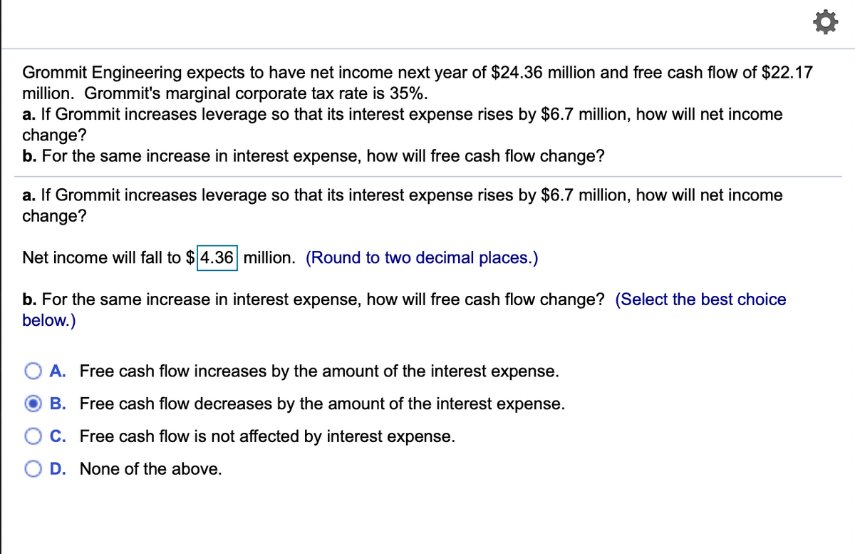 Grommit Engineering expects to have net income next year of $24.36 million and free cash flow of $22.17
million. Grommit's marginal corporate tax rate is 35%.
a. If Grommit increases leverage so that its interest expense rises by $6.7 million, how will net income
change?
b. For the same increase in interest expense, how will free cash flow change?
a. If Grommit increases leverage so that its interest expense rises by $6.7 million, how will net income
change?
Net income will fall to $ 4.36 million. (Round to two decimal places.)
b. For the same increase in interest expense, how will free cash flow change? (Select the best choice
below.)
A. Free cash flow increases by the amount of the interest expense.
B. Free cash flow decreases by the amount of the interest expense.
C. Free cash flow is not affected by interest expense.
D. None of the above.
