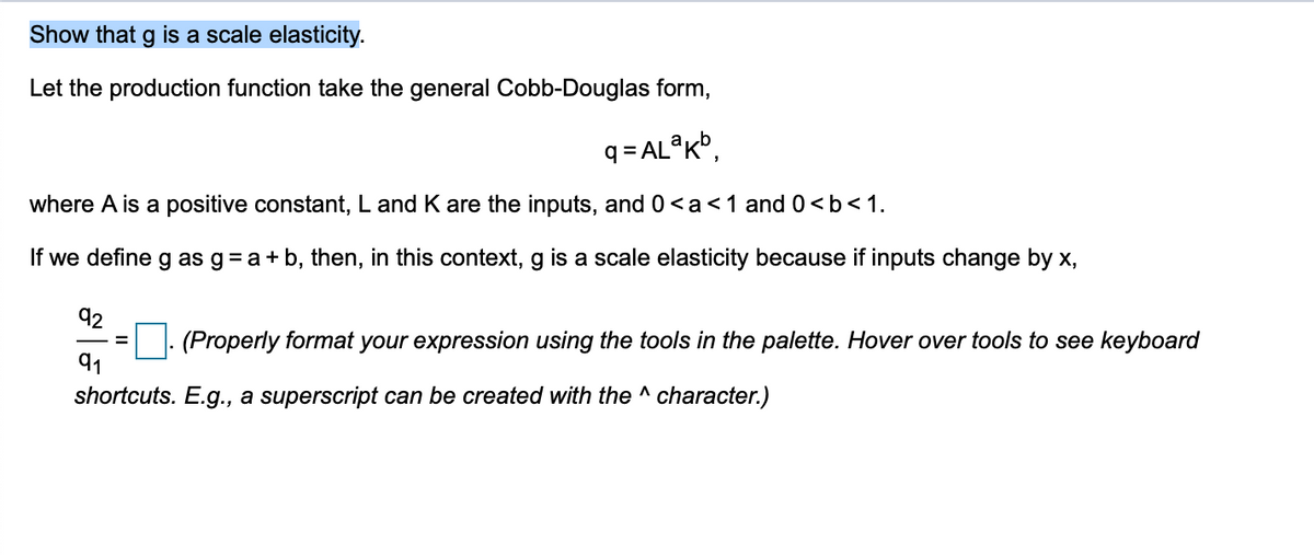 Show that g is a scale elasticity.
Let the production function take the general Cobb-Douglas form,
q = AL®K®,
where A is a positive constant, L and K are the inputs, and 0<a<1 and 0<b<1.
If we define g as g= a+ b, then, in this context, g is a scale elasticity because if inputs change by x,
92
(Properly format your expression using the tools in the palette. Hover over tools to see keyboard
91
shortcuts. E.g., a superscript can be created with the ^ character.)
