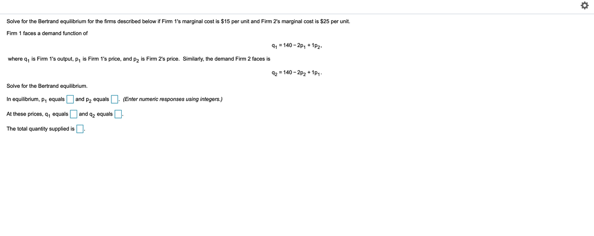 Solve for the Bertrand equilibrium for the firms described below if Firm 1's marginal cost is $15 per unit and Firm 2's marginal cost is $25 per unit.
Firm 1 faces a demand function of
91 = 140 – 2p, + 1p2,
where
91
is Firm 1's output, p, is Firm 1's price, and p, is Firm 2's price. Similarly, the demand Firm 2 faces is
92 = 140 - 2p2 + 1p1.
Solve for the Bertrand equilibrium.
In equilibrium, p, equals
and p2 equals
(Enter numeric responses using integers.)
At these prices, q, equals
and
92 equals
The total quantity supplied is
