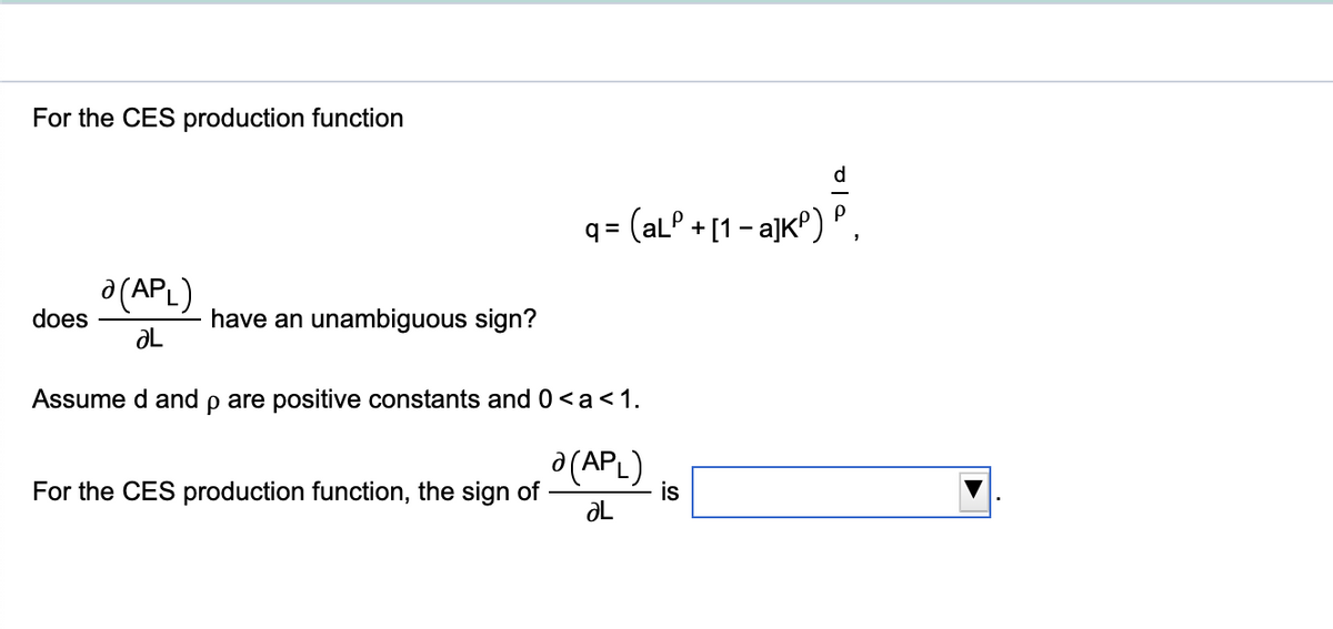 For the CES production function
d.
= (alº + [1 - a]kP) P.
a (APL)
does
have an unambiguous sign?
ƏL
Assume d and p are positive constants and 0<a<1.
a (APL)
is
For the CES production function, the sign of
ƏL
