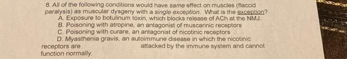 8. All of the following conditions would have same effect on muscles (flaccid
paralysis) as muscular dysgeny with a single exception. What is the exception?
A. Exposure to botulinum toxin, which blocks release of ACh at the NMJ.
B. Poisoning with atropine, an antagonist of muscarinic receptors
C. Poisoning with curare, an antagonist of nicotinic receptors
D. Myasthenia gravis, an autoimmune disease in which the nicotinic
attacked by the immune system and cannot
receptors are
function normally.
