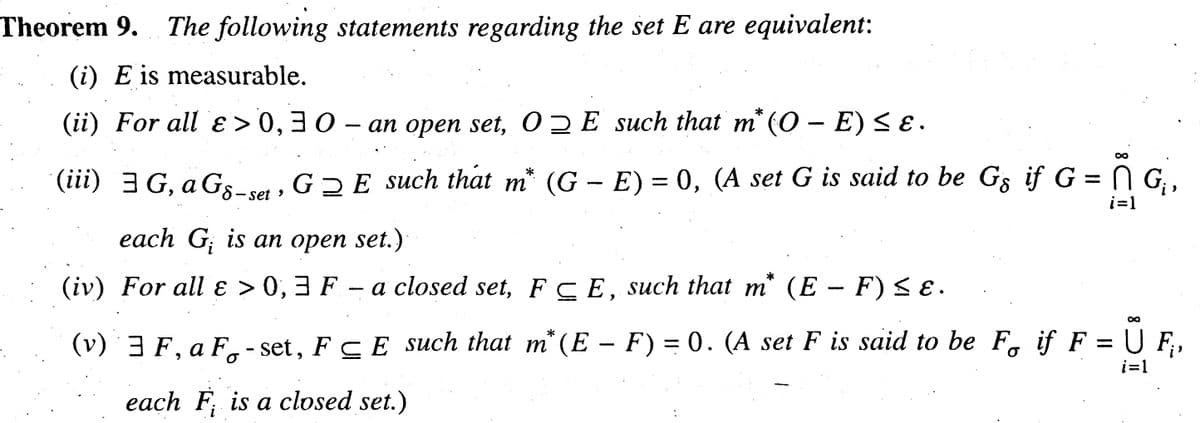 Theorem 9. The following statements regarding the set E are equivalent:
(i) E is measurable.
(ii) For all ɛ> 0,30- an open set, OE such that m* (0 – E) ≤ ɛ .
n
i=1
(iii) 3G, a Gs-set, G₂E such that m* (G – E) = 0, (A set G is said to be Gs if G = N G₁,
each G is an open set.)
(iv) For all ɛ > 0,3 F – a closed set, FCE, such that m* (E – F) ≤ ɛ.
8
i=1
(v) ¨ ³ F, a F-set, F≤E such that m* (E – F) = 0. (A set F is said to be F if F = U F₁,
each F is a closed set.)