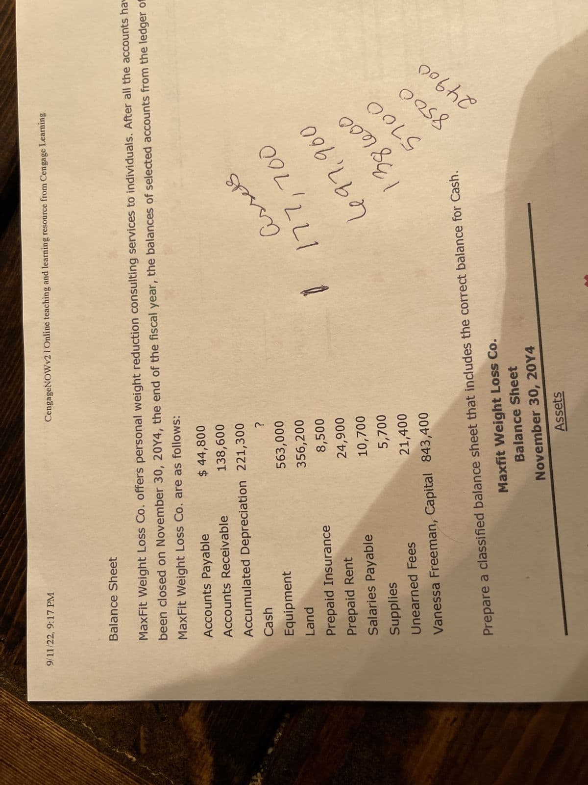 9/11/22, 9:17 PM
Balance Sheet
MaxFit Weight Loss Co. offers personal weight reduction consulting services to individuals. After all the accounts hav
been closed on November 30, 20Y4, the end of the fiscal year, the balances of selected accounts from the ledger of
MaxFit Weight Loss Co. are as follows:
Accounts Payable
Accounts Receivable
Accumulated Depreciation
Cash
Equipment
Land
Prepaid Insurance
Prepaid Rent
Salaries Payable
Supplies
Unearned Fees
CengageNOWv2 | Online teaching and learning resource from Cengage Learning
$ 44,800
138,600
221,300
?
563,000
356,200
8,500
24,900
10,700
5,700
21,400
Vanessa Freeman, Capital 843,400
Assets
$177,700
697.900
38
Prepare a classified balance sheet that includes the correct balance for Cash.
Maxfit Weight Loss Co.
Balance Sheet
November 30, 20Y4
Assets
600
5700
0258
24900