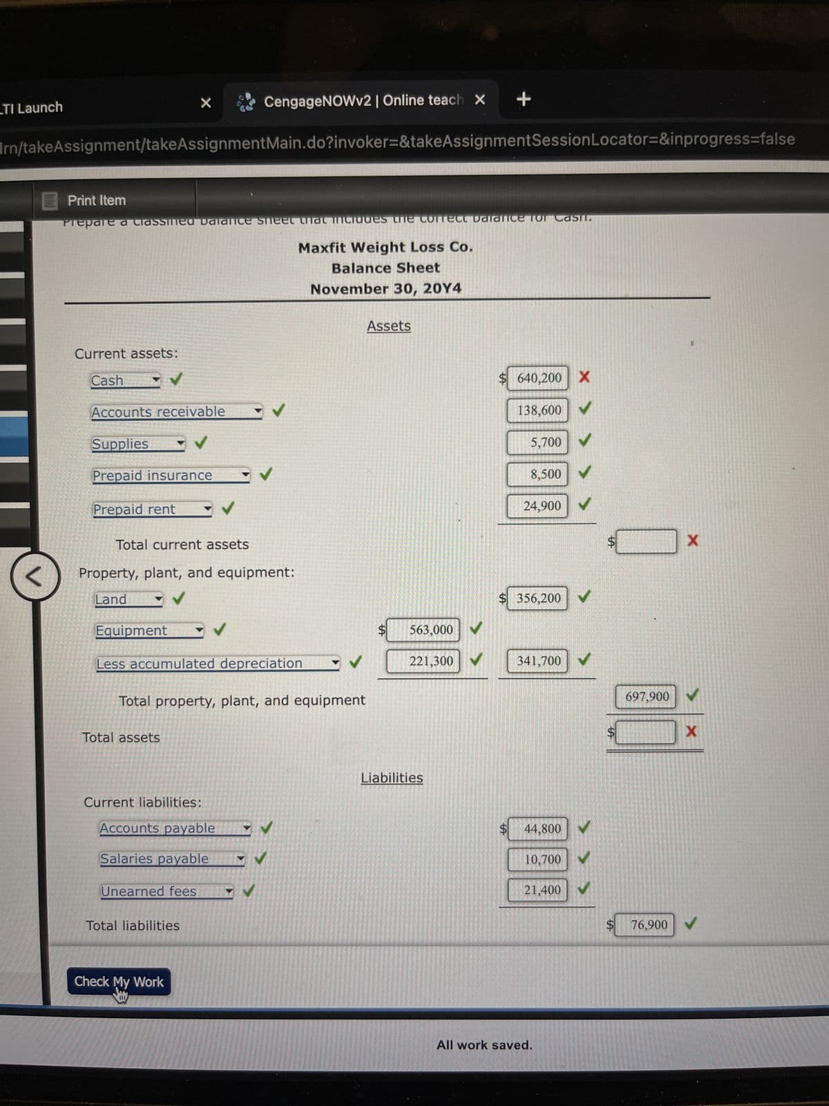 TI Launch
<
Irn/takeAssignment/takeAssignmentMain.do?invoker=&takeAssignmentSession Locator=&inprogress=false
Current assets:
Cash
Print Item
Prepare a Classined Dalance sheet that includes the confect Dalalice for Cash.
Accounts receivable
X
Supplies
Prepaid insurance
Prepaid rent
Equipment
Total current assets
✔
Total assets
Property, plant, and equipment:
Land
✓
Current liabilities:
✓
Unearned fees
Total liabilities
CengageNOWv2 | Online teach X
Less accumulated depreciation
Accounts payable
Salaries payable
Check My Work
Jay
✓
Total property, plant, and equipment
✓
Maxfit Weight Loss Co.
Balance Sheet
November 30, 20Y4
✔
✔
Assets
$ 563,000 ✓
LA
+
221,300 ✓
Liabilities
$ 640,200 X
138,600
5,700
8,500
24,900
X>
$ 356,200 ✓
✓
341,700 ✓
10,700
$ 44,800 ✔
All work saved.
21,400 V
$
$
697,900
X
X
$ 76,900 V