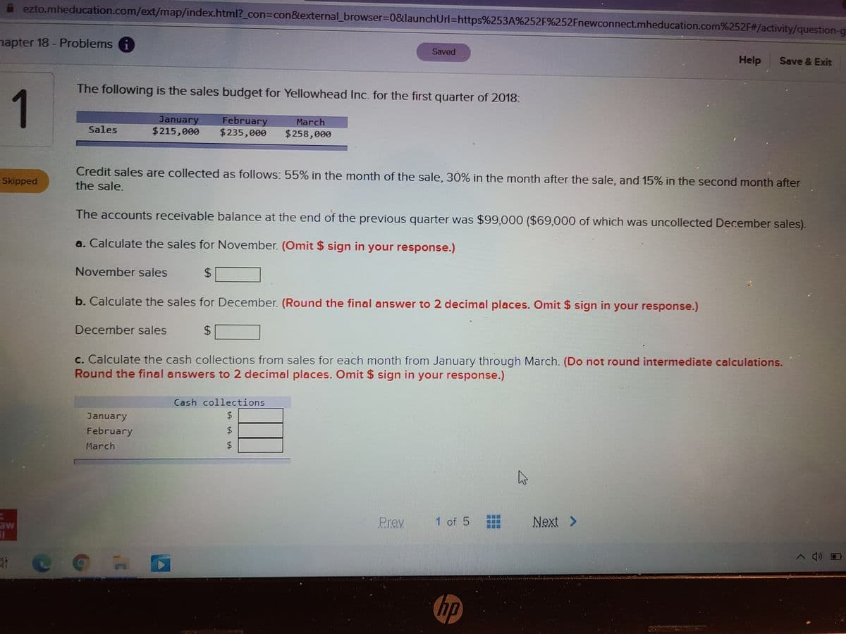 ezto.mheducation.com/ext/map/index.html?_con3Dcon&external_browser%3D0&launchUrl%3Dhttps%253A%252F%252Fnewconnect.mheducation.com%252F#/activity/question-g
hapter 18- Problems i
Saved
Help
Save & Exit
The following is the sales budget for Yellowhead Inc. for the first quarter of 2018:
1
January
February
$235,000
March
Sales
$215,000
$258,000
Credit sales are collected as follows: 55% in the month of the sale, 30% in the month after the sale, and 15% in the second month after
the sale.
Skipped
The accounts receivable balance at the end of the previous quarter was $99,000 ($69,000 of which was uncollected December sales).
a. Calculate the sales for November. (Omit $ sign in your response.)
November sales
24
b. Calculate the sales for December. (Round the final answer to 2 decimal places. Omit $ sign in your response.)
December sales
c. Calculate the cash collections from sales for each month from January through March. (Do not round intermediate calculations.
Round the final answers to 2 decimal places. Omit $ sign in your response.)
Cash collections
January
February
March
Prev
1 of 5
Next
>
aw
へ)
hp
%24
