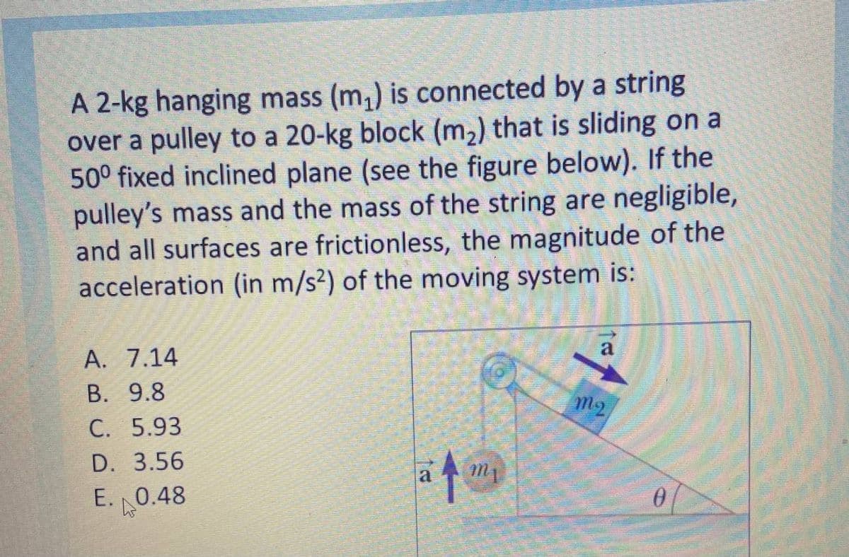 A 2-kg hanging mass (m,) is connected by a string
over a pulley to a 20-kg block (m,) that is sliding on a
50° fixed inclined plane (see the figure below). If the
pulley's mass and the mass of the string are negligible,
and all surfaces are frictionless, the magnitude of the
acceleration (in m/s²) of the moving system is:
A. 7.14
В. 9.8
C. 5.93
m2
D. 3.56
E. 0.48
