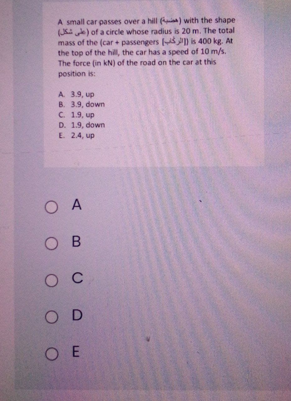 A small car passes over a hill ( ) with the shape
(JS ) of a circle whose radius is 20 m. The total
mass of the (car + passengers (S) is 400 kg. At
the top of the hill, the car has a speed of 10 m/s.
The force (in kN) of the road on the car at this
position is:
A. 3.9, up
B. 3.9, down
C. 1.9, up
D. 1.9, down
E. 2.4, up
ОА
о в
O C
O D
O E
