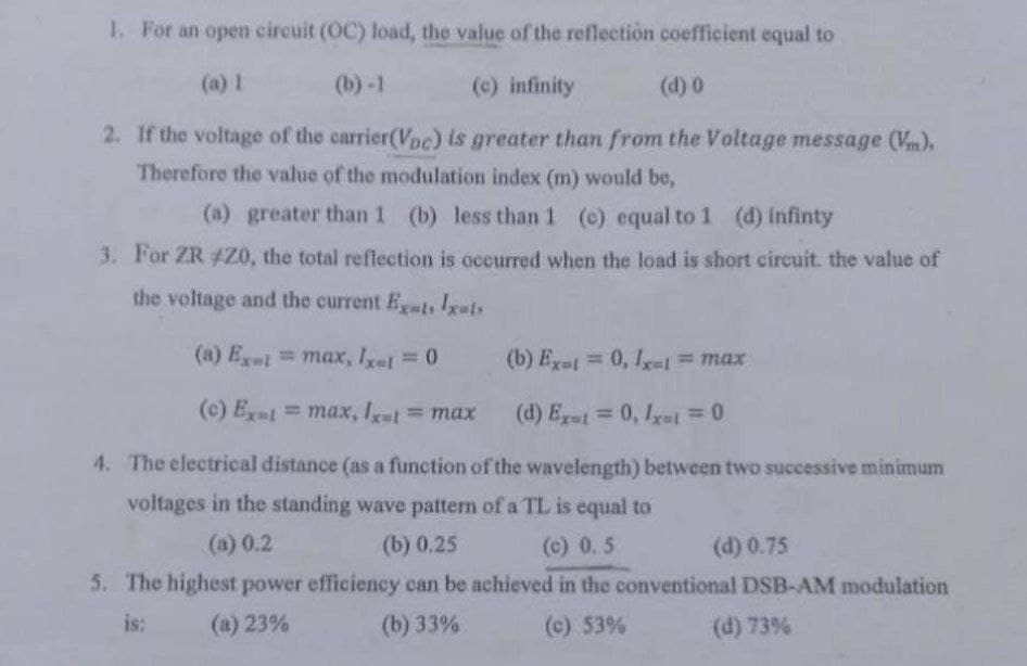 1. For an open circuit (OC) load, the value of the reflection coefficient equal to
(a) 1
(b)-1
(c) infinity
(d) 0
2. If the voltage of the carrier(Voc) is greater than from the Voltage message (Vm),
Therefore the value of the modulation index (m) would be,
(a) greater than 1 (b) less than 1 (c) equal to 1 (d) infinty
3. For ZR #20, the total reflection is occurred when the load is short circuit. the value of
the voltage and the current Ext. Ixats
(a) Ext=max, 1x=1 = 0
(b) Ex-t = 0, 1x1 = max
(c) Ext=max, Ixt = max
(d) Ext=0, Ixt = 0
4. The electrical distance (as a function of the wavelength) between two successive minimum
voltages in the standing wave pattern of a TL is equal to
(a) 0.2
(b) 0.25
(c) 0.5
(d) 0.75
5. The highest power efficiency can be achieved in the conventional DSB-AM modulation
is:
(a) 23%
(b) 33%
(c) 53%
(d) 73%