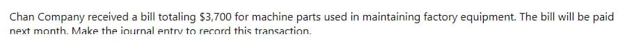 Chan Company received a bill totaling $3,700 for machine parts used in maintaining factory equipment. The bill will be paid
next month. Make the journal entry to record this transaction.