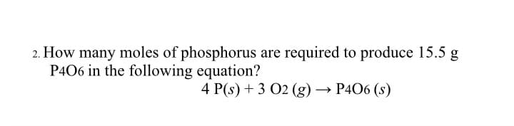 2. How many moles of phosphorus are required to produce 15.5 g
P406 in the following equation?
4 P(s) + 3 02 (g) → P406 (s)
