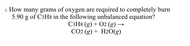 1. How many grams of oxygen are required to completely burn
5.90 g of C3H8 in the following unbalanced equation?
C3H8 (g) + O2 (g) →
CO2 (g) + H2O(g)
