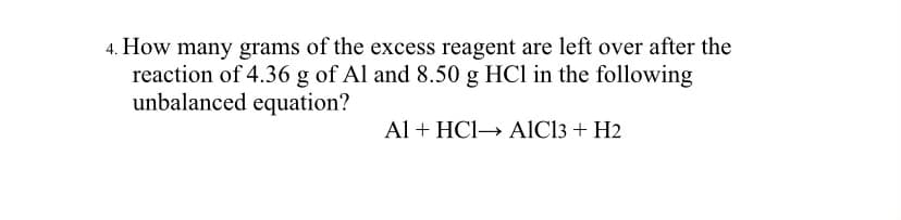 4. How many grams of the excess reagent are left over after the
reaction of 4.36 g of Al and 8.50 g HCl in the following
unbalanced equation?
Al + HCI→ AlCl3 + H2
