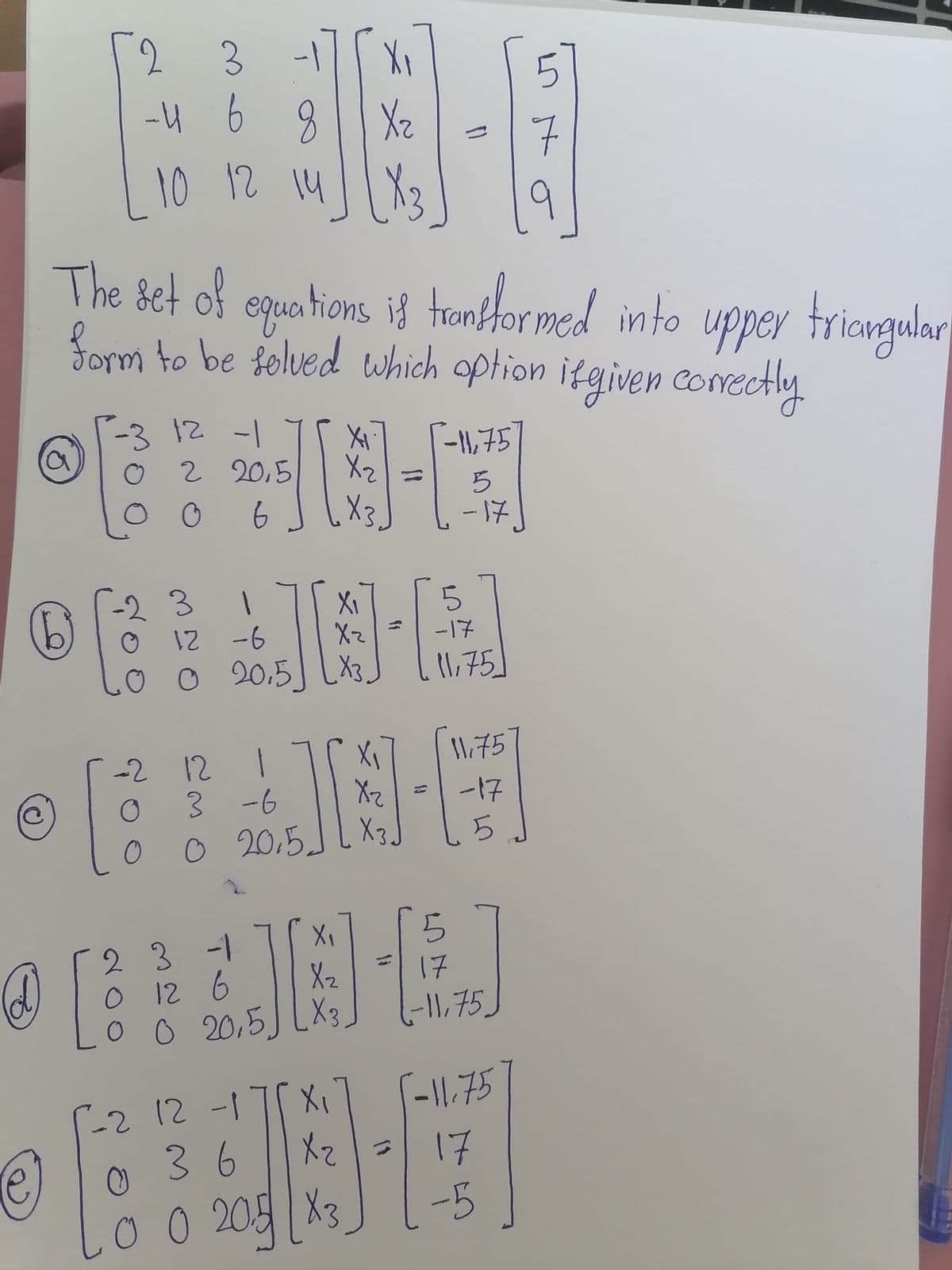 3
-4 6 8
10 12 14|| X3
9
egun hioms if t
The set of
Sorm to be folued which option itgiven comectly.
trnformed into
upper triengular
-312 -1
2 20,5
-11,757
X2=
-17
-2 3
12 -6
O 20.5] LX3.
XI
5.
b)
-17
1,75]
1,75
-2 12
3 -6
o 20,5.
Xz
X3
-17
X1
2 3 -1
o 12 6
o o 20,5J LX3
Xz
17
1-11,75_
-11.75
2 12 -17 X1
36
X3
-2 12
17
-5
.0 0 20
2)
