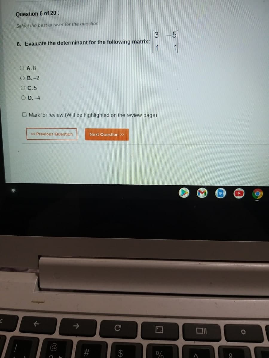 Question 6 of 20 :
Select the best answer for the question
6. Evaluate the determinant for the following matrix:
1
O A. 8
ОВ.-2
O C.5
O D.-4
O Mark for review (Will be highlighted on the review page)
<« Prevlous Question
Next Question >>
->
C
%24
%23
