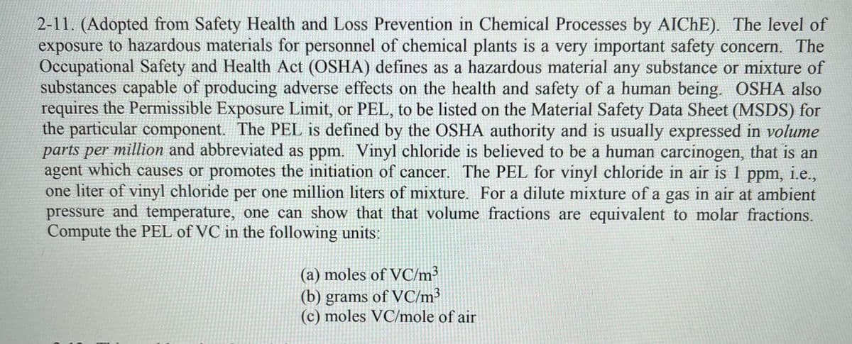 2-11. (Adopted from Safety Health and Loss Prevention in Chemical Processes by AICHE). The level of
exposure to hazardous materials for personnel of chemical plants is a very important safety concern. The
Occupational Safety and Health Act (OSHA) defines as a hazardous material any substance or mixture of
substances capable of producing adverse effects on the health and safety of a human being. OSHA also
requires the Permissible Exposure Limit, or PEL, to be listed on the Material Safety Data Sheet (MSDS) for
the particular component. The PEL is defined by the OSHA authority and is usually expressed in volume
parts per million and abbreviated as ppm. Vinyl chloride is believed to be a human carcinogen, that is an
agent which causes or promotes the initiation of cancer. The PEL for vinyl chloride in air is 1 ppm, i.e.,
one liter of vinyl chloride per one million liters of mixture. For a dilute mixture of a gas in air at ambient
pressure and temperature, one can show that that volume fractions are equivalent to molar fractions.
Compute the PEL of VC in the following units:
(a) moles of VC/m³
(b) grams of VC/m³
(c) moles VC/mole of air
